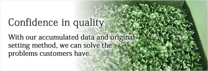 Confidence in quality
With our accumulated data and original setting method, we can solve the problems customers have.