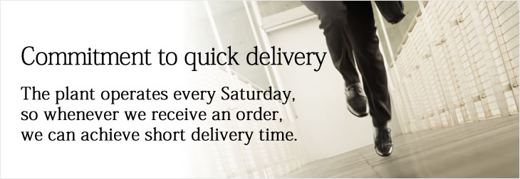 Commitment to quick delivery
The plant operates every Saturday, so whenever we receive an order, we can achieve short delivery time.