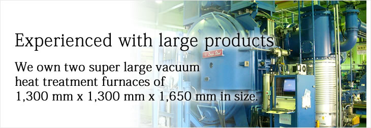 Experienced with large products
We own two super large vacuum heat treatment furnaces of 1,300 mm x 1,300 mm x 1,650 mm in size.